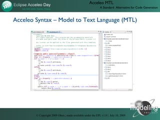 Acceleo MTL
                                                            A Standard Alternative for Code Generation



Acceleo Syntax – Model to Text Language (MTL)




                D:UsersJonathanObeotodoeclipse-con-2009videos05-acceleo-syntax.htm




        © Copyright 2009 Obeo.; made available under the EPL v1.0 | July 10, 2009
 