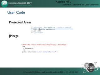 Acceleo MTL
                                                             A Standard Alternative for Code Generation



User Code

Protected Areas



JMerge




         © Copyright 2009 Obeo.; made available under the EPL v1.0 | July 10, 2009
 