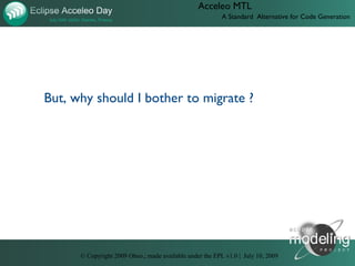 Acceleo MTL
                                                          A Standard Alternative for Code Generation




But, why should I bother to migrate ?




      © Copyright 2009 Obeo.; made available under the EPL v1.0 | July 10, 2009
 