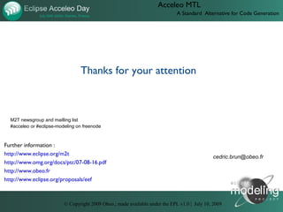 Acceleo MTL
                                                                              A Standard Alternative for Code Generation




                                 Thanks for your attention



  M2T newsgroup and mailling list
  #acceleo or #eclipse-modeling on freenode



Further information :
http://www.eclipse.org/m2t
                                                                                               cedric.brun@obeo.fr
http://www.omg.org/docs/ptc/07-08-16.pdf
http://www.obeo.fr
http://www.eclipse.org/proposals/eef



                          © Copyright 2009 Obeo.; made available under the EPL v1.0 | July 10, 2009
 