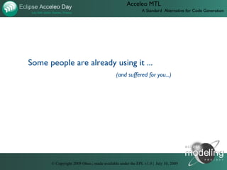 Acceleo MTL
                                                          A Standard Alternative for Code Generation




Some people are already using it ...
                                           (and suffered for you...)




      © Copyright 2009 Obeo.; made available under the EPL v1.0 | July 10, 2009
 