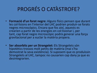 PROGRÉS O CATÀSTROFE?
• Formació d’un forat negre: Alguns físics pensen que durant
  les col·lisions en l’interior del LHC podrien produir-se forats
  negres microscòpics. Encara que fos així, aquests es
  crearien a partir de les energies en col·lisionar i, per
  tant, cap forat negre microscòpic podrà generar una força
  gravitacional per a xuclar la matèria propera.

• Ser absorbits per un Strangelet: Els Strangelets són
  hipotètics trossos molt petits de matèria (mai s’ha
  demostrat la seva existència). Si suposem que es produïssin
  Strangelets al LHC, tampoc no causarien cap dany ja que es
  desintegrarien.
 