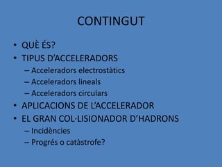 CONTINGUT
• QUÈ ÉS?
• TIPUS D’ACCELERADORS
  – Acceleradors electrostàtics
  – Acceleradors lineals
  – Acceleradors circulars
• APLICACIONS DE L’ACCELERADOR
• EL GRAN COL·LISIONADOR D’HADRONS
  – Incidències
  – Progrés o catàstrofe?
 