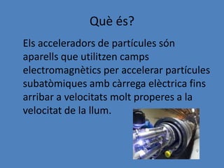 Què és?
Els acceleradors de partícules són
aparells que utilitzen camps
electromagnètics per accelerar partícules
subatòmiques amb càrrega elèctrica fins
arribar a velocitats molt properes a la
velocitat de la llum.
 