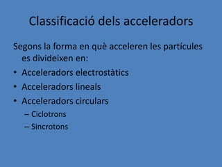 Classificació dels acceleradors
Segons la forma en què acceleren les partícules
  es divideixen en:
• Acceleradors electrostàtics
• Acceleradors lineals
• Acceleradors circulars
  – Ciclotrons
  – Sincrotons
 