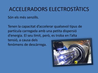 ACCELERADORS ELECTROSTÀTICS
Són els més senzills.

Tenen la capacitat d’accelerar qualsevol tipus de
partícula carregada amb una petita dispersió
d’energia. El seu límit, però, es troba en l’alta
tensió, a causa dels
fenòmens de descàrrega.
 