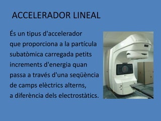 ACCELERADOR LINEAL
És un tipus d'accelerador
que proporciona a la partícula
subatòmica carregada petits
increments d'energia quan
passa a través d'una seqüència
de camps elèctrics alterns,
a diferència dels electrostàtics.
 