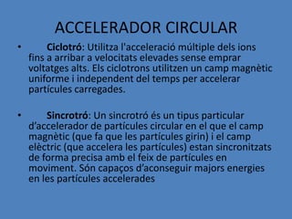 ACCELERADOR CIRCULAR
•        Ciclotró: Utilitza l'acceleració múltiple dels ions
    fins a arribar a velocitats elevades sense emprar
    voltatges alts. Els ciclotrons utilitzen un camp magnètic
    uniforme i independent del temps per accelerar
    partícules carregades.

•       Sincrotró: Un sincrotró és un tipus particular
    d’accelerador de partícules circular en el que el camp
    magnètic (que fa que les partícules girin) i el camp
    elèctric (que accelera les partícules) estan sincronitzats
    de forma precisa amb el feix de partícules en
    moviment. Són capaços d’aconseguir majors energies
    en les partícules accelerades
 