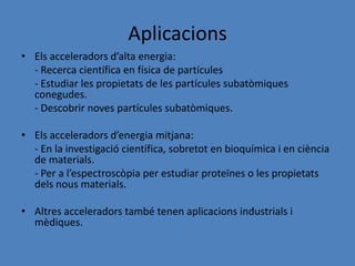 Aplicacions
• Els acceleradors d’alta energia:
  - Recerca científica en física de partícules
  - Estudiar les propietats de les partícules subatòmiques
  conegudes.
  - Descobrir noves partícules subatòmiques.

• Els acceleradors d’energia mitjana:
  - En la investigació científica, sobretot en bioquímica i en ciència
  de materials.
  - Per a l’espectroscòpia per estudiar proteïnes o les propietats
  dels nous materials.

• Altres acceleradors també tenen aplicacions industrials i
  mèdiques.
 