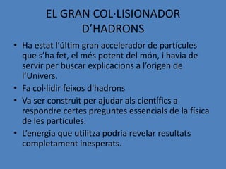 EL GRAN COL·LISIONADOR
              D’HADRONS
• Ha estat l’últim gran accelerador de partícules
  que s’ha fet, el més potent del món, i havia de
  servir per buscar explicacions a l’origen de
  l’Univers.
• Fa col·lidir feixos d'hadrons
• Va ser construït per ajudar als científics a
  respondre certes preguntes essencials de la física
  de les partícules.
• L’energia que utilitza podria revelar resultats
  completament inesperats.
 