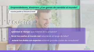 … optimizar el tiempo que inviertes en tu proyecto?
… llevar tus sueños al mundo real reduciendo el riesgo de fallar?
... aclarar tus dudas con expertos evitando grandes costes de consultoría?
¿ Quieres….
nuestra pasión es llevarte al éxito
3
Emprendedores, dreamers ¿Con ganas de cambiar el mundo?
 