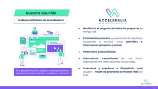 ● Monitoriza el progreso de todos los proyectos en
tiempo real
● Estandariza procesos y presentación de resultados
accediendo a recursos como plantillas e
información relevante y actual
● Plataforma personalizada
● Información centralizada de una forma
organizada entre todas las partes involucradas.
● Inversores y mentores a disposición para
ayudar a llevar los proyectos al mundo real con
éxito
Una plataforma 100% digital y acompañamiento
de expertos que te ayudan a acelerar proyectos
5
La democratización de la aceleración
Nuestra solución
 