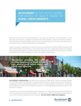 ACCELERANT IS THE GO-TO SOURCE
FOR ACCESS TO QUALTY TALENT IN
RURAL LABOR MARKETS.
Barriers to entry and risk for corporations to go rural are overcome with Accelerant. It can
be costly and risky for a company to determine market selection, acquire real estate, invest in
office equipment and technology, not to mention the employee time and resources dedicated to
recruiting, hiring, training and standing up an operation.
What if a proven, trusted partner made this process seamless and nimble? What if a partner did
all the heavy lifting and provided a customized solution for your organization while removing the
risks and providing highly cost effective services? What if your partner not only saved you money
and headaches, but also helped you create real positive social impact?
ACCELERANT is that partner. We deliver because we do it differently. We have already invested
in the People, Places, and Platform in target rural communities. We provide the suite of services
necessary to make accessing high quality rural talent simple and highly cost effective. Partnering
with Accelerant is a win for your bottom line and a win in developing your greatest resource - the
people you employ.
Accelerant is on a mission to better the lives of families in rural America who are being left behind
in the new American economy and dream. By easing your ability to bring great quality jobs to
rural communities through Accelerant solutions, we can make a difference together.
“Accelerant provides the suite of
services necessary to make accessing
high quality rural talent simple and
highly cost effective.”
4 www.accelerantbsp.com
 