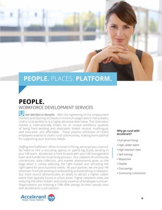 tah Workforce Benefits - With the tightening of the employment
markets and looming increases in minimum wage rates in many states,
Utah’s rural workforce is a highly attractive alternative. The Utah labor
market is internationally known for its unique workforce qualities
of being hard working and dedicated, dialect neutral, multilingual,
well educated, and affordable. These positive attributes of Utah’s
employees extend to Utah’s rural communities, making them optimal
for supporting your business needs.
Staffing and Fulfillment - When it comes to hiring, we’ve got you covered.
No need to hire a recruiting agency or spend big bucks sending in
your HR team. Accelerant is here to work with your HR management
team and handle the local hiring process. Our network of community
connections, data collection, and market assessments gives us the
edge when it comes selecting the right market and attracting the
right talent for your business needs. As your partner, we are your HR
extension from job posting to onboarding and everything in between.
Our track record demonstrates an ability to attract a higher caliber
talent than typically found in urban areas. Higher retention rates are
reducing the often hidden and costly expense of employee turnover.
Organizations are realizing a 10%-40% savings on their overall costs
with Accelerant’s rural solution.
PEOPLE. PLACES. PLATFORM.
U
PEOPLE.
WORKFORCE DEVELOPMENT SERVICES
Why go rural with
Accelerant?
• Full-service hiring
• High caliber talent
• High retention rates
• Skill training
• Responsive
• Flexible
• Cost savings
• Community connections
5
 