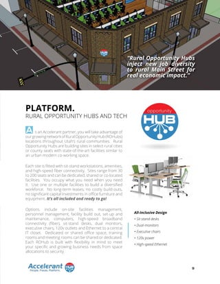 PLATFORM.
RURAL OPPORTUNITY HUBS AND TECH
s an Accelerant partner, you will take advantage of
ourgrowingnetworkofRuralOpportunityHub(ROHubs)
locations throughout Utah’s rural communities. Rural
Opportunity Hubs are building sites in select rural cities
or county seats with state-of-the-art facilities similar to
an urban modern co-working space.
Each site is fitted with sit-stand workstations, amenities,
and high-speed fiber connectivity. Sites range from 30
to 200 seats and can be dedicated, shared or co-located
facilities. You occupy what you need when you need
it. Use one or multiple facilities to build a diversified
workforce. No long-term leases, no costly build-outs,
no significant capital investments in office furniture and
equipment. It’s all included and ready to go!
Options include on-site facilities management,
personnel management, facility build out, set-up and
maintenance, computers, high-speed broadband
connectivity (fiber), sit-stand desks, dual monitors,
executive chairs, 120v outlets and Ethernet to a central
IT closet. Dedicated or shared office space, training
rooms and meeting rooms can be shared or dedicated.
Each ROHub is built with flexibility in mind to meet
your specific and growing business needs from space
allocations to security.
A
All-Inclusive Design
• Sit-stand desks
• Dual-monitors
• Executive chairs
• 120v power
• High-speed Ethernet
“Rural Opportunity Hubs
inject new job diversity
to rural Main Street for
real economic impact.”
9
 