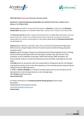 PRESS RELEASE (to be released Tuesday, 29 January 2013)

Accelera S.r.l to join the Discovery Summit 2013 at Le Méridien Beach Plaza | Monte-Carlo |
Monaco| 21-22 March 2013

marcus evans is pleased to announce the participation of Accelera as a Sponsor at the Discovery
Summit 2013 taking place at Le Méridien Beach Plaza | Monte-Carlo | Monaco 21-22 March 2013.

The Discovery Summit provides a unique and exclusive forum for global R&D professionals and drug
discovery sponsors to focus in an intimate environment on discussions around key new drivers
shaping discovery research and development today. More details about the Discovery Summit 2013
can be found here.

Accelera based in Nerviano, near Milan, Italy, is the non-clinical Contract Research Organization
(CRO) of choice as Drug Development Partner for pharmaceutical and biotechnology companies
around the world.
Accelera supports all stages of discovery and development by offering integrated services, including
Attrition Reducing Technologies (ART) and Toxicology Screening to help “pick the best” drug
candidates, as well as Regulatory Drug Safety, Safety Pharmacology, ADME, Bioanalysis and
Pharmacokinetic Studies to translate and develop new chemical entities and biologicals into novel
drugs.
At Accelera sponsors and partners will find a unique platform of integrated scientific, technological
and regulatory expertise, built on decades of experience in the international pharmaceutical industry
adding real value to R&D programmes.
In addition, Accelera Oncology is an initiative to provide support services and consultancy for the
development for small and large molecules as new Oncology drugs.
With Accelera, Experience results.
www.accelera.info

For further information on the Discovery Summit 2013 programme please contact
Ruth Abbott
Marketing PR & Communications Director
ruth.PRsummits@marcusevans.com
marcus evans
 
