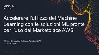 © 2019, Amazon Web Services, Inc. or its Affiliates.
Woody Borraccino, Solutions Architect, AWS
25 June 2019
Accelerare l’utilizzo del Machine
Learning con le soluzioni ML pronte
per l’uso del Marketplace AWS
 