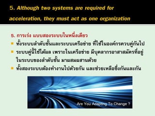 5. การเร่ง แบบสองระบบในหนึ่งเดียว
 ทั้งระบบลาดับชั้นและระบบเครือข่าย ที่ใช้ในองค์กรควบคู่กันไป
 ระบบคู่นี้ ใช้ได้ผล เพราะในเครือข่าย มีบุคลากรอาสาสมัครที่อยู่
ในระบบของลาดับชั้น มาผสมผสานด้วย
 ทั้งสองระบบต้องทางานไปด้วยกัน และช่วยเหลือซึ่งกันและกัน
 