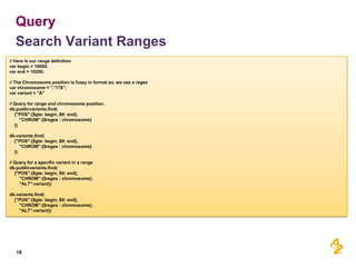 Query
Search Variant Ranges
// Here is our range definition
var begin = 10000;
var end = 10200;
// The Chromosome position is fuzzy in format so, we use a regex
var chromosome = ".*17$";
var variant = "A"
// Query for range and chromosome position.
db.publicvariants.find(
{"POS":{$gte: begin, $lt: end},
"CHROM":{$regex : chromosome}
})
db.variants.find(
{"POS":{$gte: begin, $lt: end},
"CHROM":{$regex : chromosome}
})
// Query for a specific variant in a range
db.publicvariants.find(
{"POS":{$gte: begin, $lt: end},
"CHROM":{$regex : chromosome},
"ALT":variant})
db.variants.find(
{"POS":{$gte: begin, $lt: end},
"CHROM":{$regex : chromosome},
"ALT":variant})

19

 