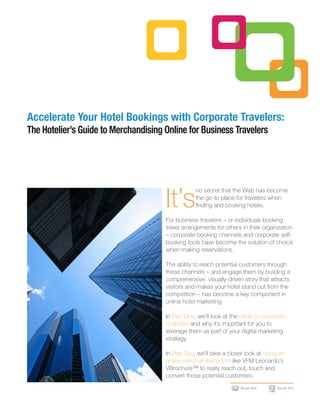 Accelerate Your Hotel Bookings with Corporate Travelers:
The Hotelier’s Guide to Merchandising Online for Business Travelers




                                      It’s
                                                  no secret that the Web has become
                                                  the go-to place for travelers when
                                                  finding and booking hotels.

                                      For business travelers – or individuals booking
                                      travel arrangements for others in their organization
                                      – corporate booking channels and corporate self-
                                      booking tools have become the solution of choice
                                      when making reservations.

                                      The ability to reach potential customers through
                                      these channels – and engage them by building a
                                      comprehensive, visually-driven story that attracts
                                      visitors and makes your hotel stand out from the
                                      competition – has become a key component in
                                      online hotel marketing.

                                      In Part One, we’ll look at the value of corporate
                                      channels and why it’s important for you to
                                      leverage them as part of your digital marketing
                                      strategy.

                                      In Part Two, we’ll take a closer look at using an
                                      online merchandising tool like VFM Leonardo’s
                                      VBrochure™ to really reach out, touch and
                                      convert those potential customers.
                                                                    Email this      Tweet this
 