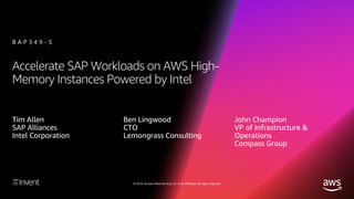 © 2018, Amazon Web Services, Inc. or its affiliates. All rights reserved.
Accelerate SAP Workloads on AWS High-
Memory Instances Powered by Intel
B A P 3 4 9 - S
Tim Allen
SAP Alliances
Intel Corporation
Ben Lingwood
CTO
Lemongrass Consulting
John Champion
VP of Infrastructure &
Operations
Compass Group
 
