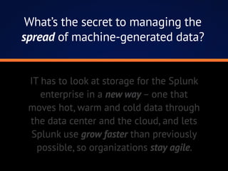 What’s the secret to managing the
spread of machine-generated data?
IT has to look at storage for the Splunk
enterprise in a new way – one that
moves hot, warm and cold data through
the data center and the cloud, and lets
Splunk use grow faster than previously
possible, so organizations stay agile.
 