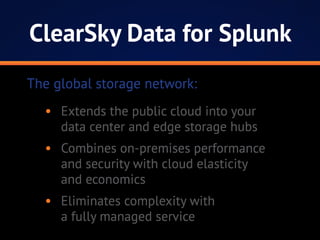 ClearSky Data for Splunk
•	 Extends the public cloud into your
data center and edge storage hubs
•	 Combines on-premises performance
and security with cloud elasticity
and economics
•	 Eliminates complexity with
a fully managed service
The global storage network:
 