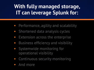 •	 Performance, agility and scalability
•	 Shortened data analysis cycles
•	 Extension across the enterprise
•	 Business efficiency and visibility
•	 Systemwide monitoring for
operational visibility
•	 Continuous security monitoring
•	 And more
With fully managed storage,
IT can leverage Splunk for:
 