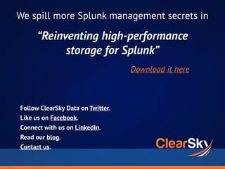 Follow ClearSky Data on Twitter.
Like us on Facebook.
Connect with us on LinkedIn.
Read our blog.
Contact us.
We spill more Splunk management secrets in
“Reinventing high-performance
storage for Splunk”
Download it here
 
