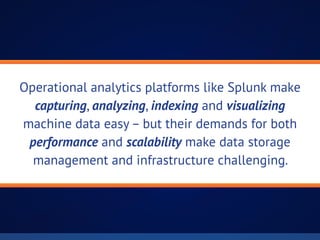 Operational analytics platforms like Splunk make
capturing, analyzing, indexing and visualizing
machine data easy – but their demands for both
performance and scalability make data storage
management and infrastructure challenging.
 