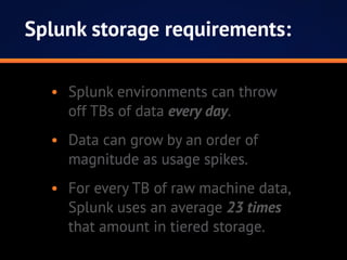 Splunk storage requirements:
•	 Splunk environments can throw
off TBs of data every day.
•	 Data can grow by an order of
magnitude as usage spikes.
•	 For every TB of raw machine data,
Splunk uses an average 23 times
that amount in tiered storage.
 