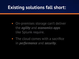 Existing solutions fall short:
•	 On-premises storage can’t deliver
the agility and economics apps
like Splunk require.
•	 The cloud comes with a sacrifice
in performance and security.
 