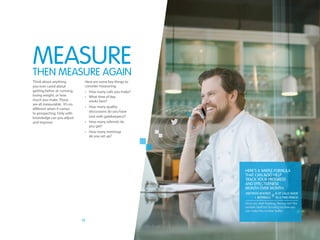 10
Think about anything
you ever cared about
getting better at: running,
losing weight, or how
much you make. Those
are all measurable. It’s no
different when it comes
to prospecting. Only with
knowledge can you adjust
and improve.
Here are some key things to
consider measuring:
•	 How many calls you make?
•	 What time of day
	 works best?
•	 How many quality
	 discussions do you have
	 (not with gatekeepers)?
•	 How many referrals do
	 you get?
•	 How many meetings
	 do you set up?
THEn measuRE again
Here’s a simple formula
that can also help
track your progress
and effectiveness
month over month:
Once you start tracking, the key isn’t the
number itself but focusing on how you
can make the number better
Measure
MEETINGS BOOKED
+ REFERRALS
# of calls made
in a time period
÷
 