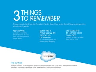Find out more
Improve win rates, increase pipeline generation, and shorten the sales cycle. Watch the demo and see how
Salesforce can help you achieve all three: www.salesforce.com/salesperformance
Prospecting is hard, but don’t make it harder than it has to be. Keep things in perspective
with these 3 points:
Don’t take it
personally when
they say no
or hang up
It’s a numbers game; you
have to keep plugging.
Use marketing
to nurture your
cold leads
Go back to check on them
from time to time.
Keep Moving
Leads are perishable.
Take fast action on new
ones and keep your foot
on the pedal.
things
to remember3
 