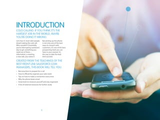 3
Let’s face it, most sales people
dread making the cold call.
Who wouldn’t? Essentially,
you’re interrupting someone’s
day to get something you
need out of them—
information, a meeting,
a new sale, you name it.
But picking up the phone
is not only one of the best
ways to connect with
customers, it’s one of the best
prospecting tools you can
have in your arsenal. It’s
the way to take the lead.
And succeed.
Introduction
Cold calling: If you think it’s the
hardest job in the world, maybe
you’re doing it wrong.
•	 Best practices to prepare for a call
•	 How to efficiently organize your sales team
•	 Tips on how to make a connection every time
•	 Why the phone beats email
•	 Great tools to measure yourself and stay organized
•	 A list of external resources for further study
Created from the teachings of the
best front line salesforce.com
managers, this book will tell you:
 