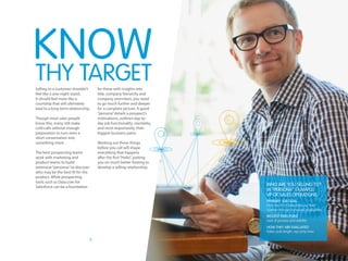 5
Selling to a customer shouldn’t
feel like a one-night stand.
It should feel more like a
courtship that will ultimately
lead to a long-term relationship.
Though most sales people
know this, many still make
cold calls without enough
preparation to turn even a
short conversation into
something more.
The best prospecting teams
work with marketing and
product teams to build
extensive“personas”to discover
who may be the best fit for the
product. While prospecting
tools such as Data.com for
Salesforce can be a foundation
for these with insights into
title, company hierarchy and
company overviews, you need
to go much further and deeper
for a complete picture. A good
“persona”details a prospect’s
motivations, outlines day-to-
day job functionality, mentality,
and most importantly, their
biggest business pains.
Working out these things
before you call will shape
everything that happens
after the first“Hello”, putting
you on much better footing to
develop a selling relationship.
THY TARGET
KNOW
Who are you selling to?
(A “persona” example)
VP of Sales Operations
Primary Job Goal
Help the VP of Sales blow out their
number through increased productivity
Biggest pain point
Lack of process and visibility
How they are evaluated
Sales cycle length, rep ramp time
 