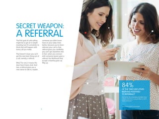 7
The first goal of cold calling
might be to get an in-depth
meeting, but it’s unrealistic to
think that will happen with
every call you make.
That doesn’t mean you can’t
get the next best thing out of
a call, namely, a referral.
Why? For one, it means the
door hasn’t been shut. And
two, a referral gives you a
new name to talk to, maybe
someone you didn’t even
have on your radar. Even
better, because you’ve been
referred, your call to that
referral gives you credibility
you can’t get anywhere else.
In fact, when you connect
with someone based upon a
referral, the likelihood they
accept a meeting goes up.
Way up.
SECRET WEAPON:
A REFERRAL
84%
And while the scientists probably have
a fancy term for it, we just like to call it
“peer pressure.”
*According to BASHO Technologies
of the time executives
respond positively
to referrals*
 