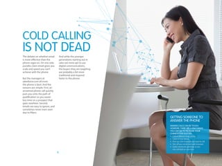 8
The debate on whether email
is more effective than the
phone rages on. On one side,
pundits claim email gives you
scale and speed you can’t
achieve with the phone.
But the managers at
salesforce.com all insist
the phone is best. And the
reasons are simple. First, an
answered phone call quickly
puts you onto the path of
qualification so you waste
less time on a prospect that
goes nowhere. Second,
emails are easy to ignore, and
sometimes never even seen
due to filters.
And while the younger
generations starting out in
sales are more apt to use
digital communications,
the buyers they are targeting
are probably a bit more
traditional and respond
faster to the phone.
COLD CALLING
IS NOT DEAD
Getting someone to
answer the phone
Making calls can be tough.
However, there are a few things
you can do to increase your
chances for success:
• Call at different times of day
• Call in 2 hour blocks
• Print up a list of people you want to call
• Turn off your email and web browsers
• Leave voicemails sparingly so you
can call back on your time
 