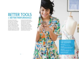 9
One key to boost sales
performance is leveraging
the right suite of tools to
both increase individual
sales rep effectiveness and
improve collaborative team
selling. For the salesforce.
com team, that means using
Salesforce tools such as Sales
Cloud for CRM, Data.com for
account and contact leads,
and Work.com for motivation
and coaching. And since
all of these are built on
Salesforce’s social-mobile
enabled platform, the team
can easily share information,
help each other succeed,
and get the information they
need wherever they are.
BETTER tools
= Better PERFORMANCE
How Salesforce
uses Salesforce:
Sales Cloud
The #1 sales app in the world
Data.com
Complete contacts and D&B company
info that leads to 25% sales growth
Work.com
The best way to align sales teams and
amplify winning behaviors
Partner Management
Tools to help manage channel partners
 