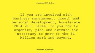 If you are involved with
business management, growth and
personal development, Accelerate
2014 will reveal to you how to
organize, plan and execute the
necessary to grow to the $1
Million mark and beyond.
Accelerate 2014 Review
Accelerate 2014 Review
 