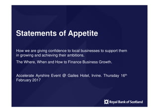Statements of Appetite
How we are giving confidence to local businesses to support them
in growing and achieving their ambitions.
The Where, When and How to Finance Business Growth.
Accelerate Ayrshire Event @ Gailes Hotel, Irvine. Thursday 16th
February 2017
 