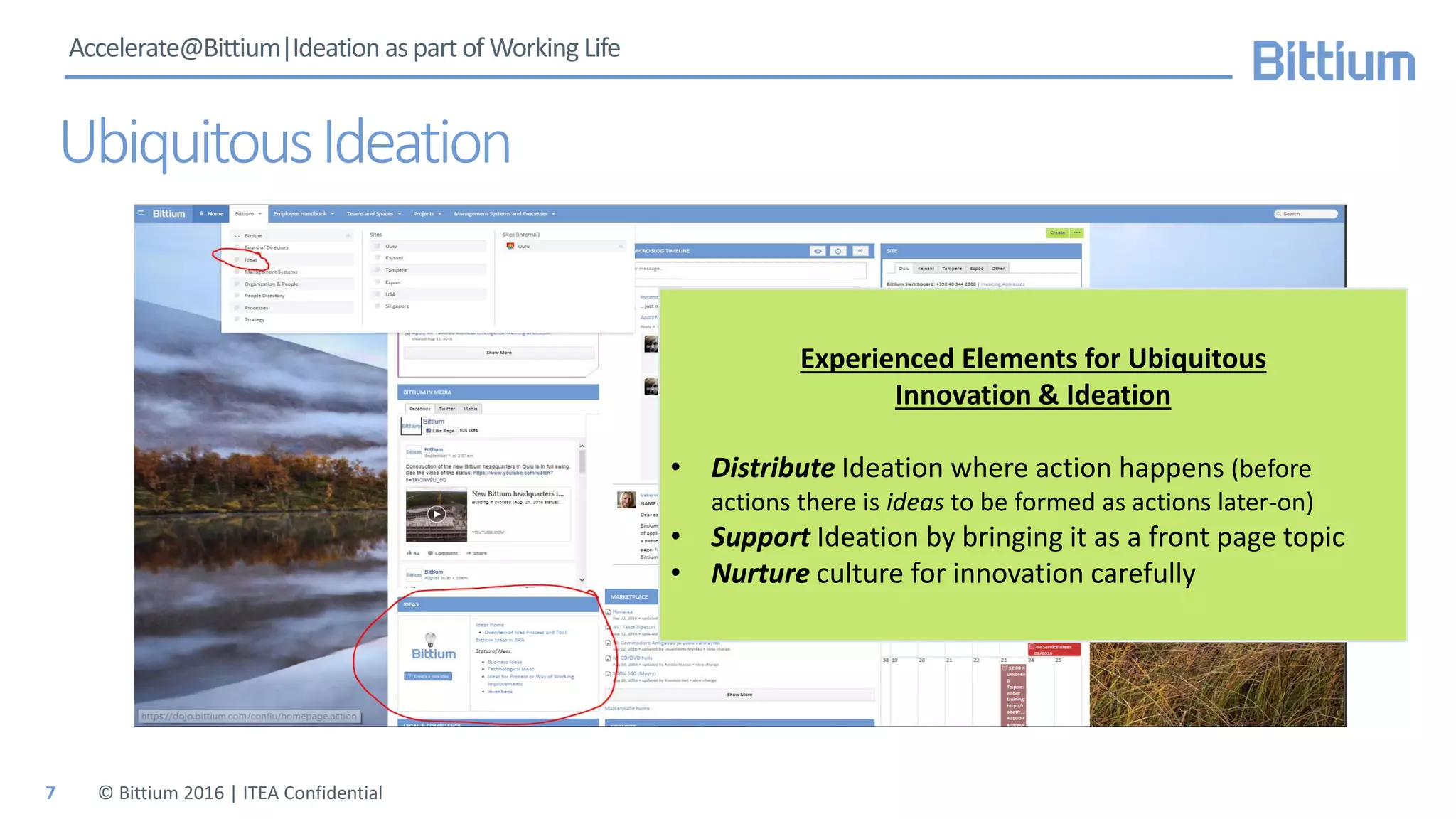 Accelerate@Bittium|Ideation as part of Working Life
UbiquitousIdeation
© Bittium 2016 | ITEA Confidential
Experienced Elements for Ubiquitous
Innovation & Ideation
• Distribute Ideation where action happens (before
actions there is ideas to be formed as actions later-on)
• Support Ideation by bringing it as a front page topic
• Nurture culture for innovation carefully
7
 