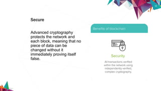 12
Advanced cryptography
protects the network and
each block, meaning that no
piece of data can be
changed without it
immediately proving itself
false.
Secure
 