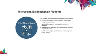 15
The only fully integrated enterprise-ready Blockchain platform
• Based on Hyperledger Fabric V1 runtime optimised for
enterprise requirements.
• Specialised compute for security, performance and
resilience.
• Delivered via the IBM Cloud on a global footprint with 24x7
Integrated Support.
• Full lifecycle tooling to speed activation and management
of your network.
Introducing IBM Blockchain Platform
 