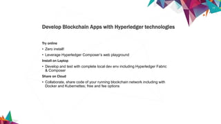 17
Try online
• Zero install!
• Leverage Hyperledger Composer’s web playground
Install on Laptop
• Develop and test with complete local dev env including Hyperledger Fabric
& Composer
Share on Cloud
• Collaborate, share code of your running blockchain network including with
Docker and Kubernettes; free and fee options
Develop Blockchain Apps with Hyperledger technologies
 