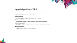 19
Runtime optimised for enterprise requirements
Network dashboards
• For monitoring and managing the resources on the network.
Lifecycle management
• With seamless upgrades of the full code stack without pausing the network
Hardened security stack
• With 100% encryption, no privileged access, malware and tamper resistant keys
24/7 Technical Support
• Integrated into the portal for problem resolution
Hyperledger Fabric V1.0
 