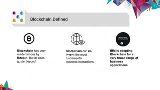 3
Blockchain Defined
Blockchain has been
made famous by
Bitcoin. But its uses
go far beyond.
Blockchain can re-
invent the most
fundamental
business interactions.
IBM is adopting
Blockchain for a
very broad range of
business
applications.
 