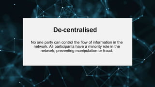 De-centralised
No one party can control the flow of information in the
network. All participants have a minority role in the
network, preventing manipulation or fraud.
 