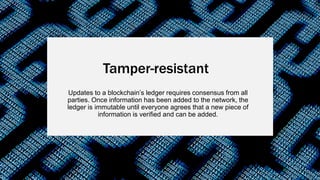 Updates to a blockchain’s ledger requires consensus from all
parties. Once information has been added to the network, the
ledger is immutable until everyone agrees that a new piece of
information is verified and can be added.
Tamper-resistant
 