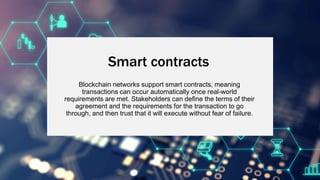 Smart contracts
Blockchain networks support smart contracts, meaning
transactions can occur automatically once real-world
requirements are met. Stakeholders can define the terms of their
agreement and the requirements for the transaction to go
through, and then trust that it will execute without fear of failure.
 